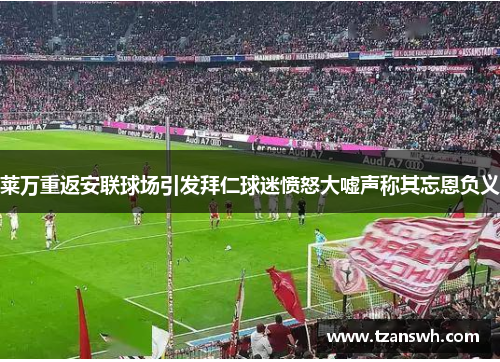 莱万重返安联球场引发拜仁球迷愤怒大嘘声称其忘恩负义